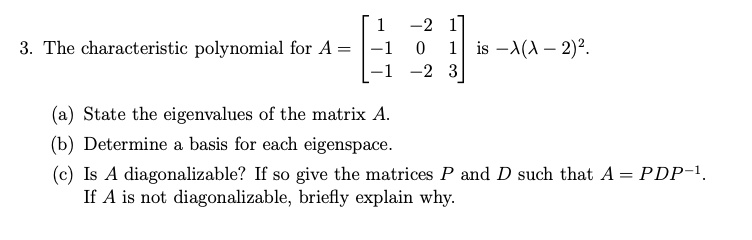 3. The characteristic polynomial for A = eginbmatrix 1     -2     1  -1     0     1  -1     -2     3 endbmatrix is -lambda(lambda - 2)^2.

(a) State the eigenvalues of the matrix A.
(b) Determine a basis for each eigenspace.
(c) Is A diagonalizable? If so give the matrices P and D such that A = PDP^-1.
If A is not diagonalizable, briefly explain why.