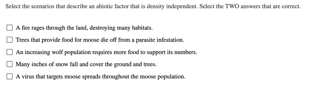 Select the scenarios that describe an abiotic factor that is density independent. Select the TWO answers that are correct.

A fire rages through the land, destroying many habitats.

Trees that provide food for moose die off from a parasite infestation.

An increasing wolf population requires more food to support its numbers.

Many inches of snow fall and cover the ground and trees.

A virus that targets moose spreads throughout the moose population.