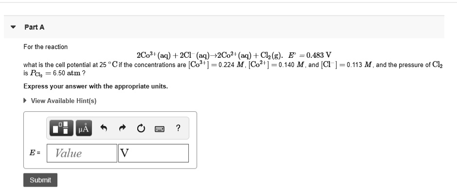 For the reaction
2Co3+(aq) + 2Cl-(aq)?2Co2+(aq) + Cl2(g). E' = 0.483 V
what is the cell potential at 25    deg;C if the concentrations are [Co3+] = 0.224 M, [Co2+] = 0.140 M, and [Cl-] = 0.113 M, and the pressure of Cl2
is PCl2 = 6.50 atm?
Express your answer with the appropriate units.
