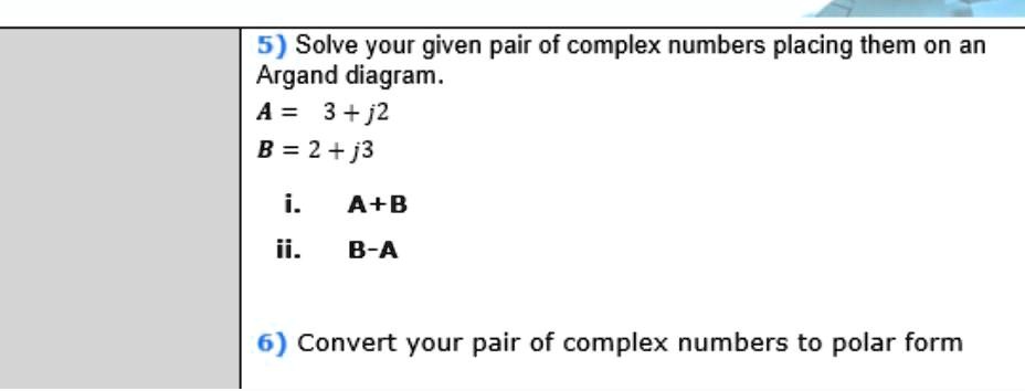 5) Solve your given pair of complex numbers placing them on an Argand diagram.
A = 3 + j2
B = 2 + j3
i. A+B
ii. B-A
6) Convert your pair of complex numbers to polar form