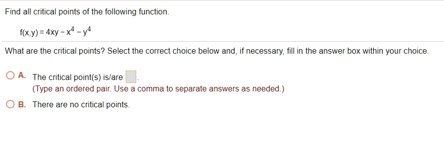 Find all critical points of the following function.
f(x,y) = 4xy - x^4 - y^4
What are the critical points? Select the correct choice below and, if necessary, fill in the answer box within your choice.
A. The critical point(s) is/are .
(Type an ordered pair. Use a comma to separate answers as needed.)
B. There are no critical points.