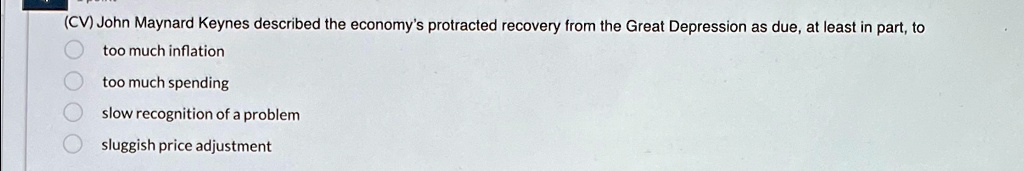 (CV) John Maynard Keynes described the economy's protracted recovery from the Great Depression as due, at least in part, to
too much inflation
too much spending
slow recognition of a problem
sluggish price adjustment