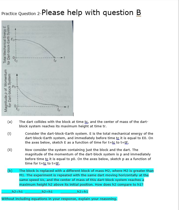 Practice Question 2-Please help with question B
Magnitude p of Momentum
for Dart-block System
Total Mechanical Energy E
for Dart-block-Earth System
9
Po
0
tf
t
(a)
The dart collides with the block at time tc, and the center of mass of the dart-
block system reaches its maximum height at time tr.
(i)
Consider the dart-block-Earth system. E is the total mechanical energy of the
dart-block-Earth system, and immediately before time tc it is equal to E0. On
the axes below, sketch E as a function of time for t=tc to t=tE.
(ii)
Now consider the system containing just the block and the dart. The
magnitude of the momentum of the dart-block system is p and immediately
before time tc it is equal to p0. On the axes below, sketch p as a function of
time for t=tc to t=tE.
(b)
The block is replaced with a different block of mass M2, where M2 is greater than
M1. The experiment is repeated with the same dart moving horizontally at the
same speed v0, and the center of mass of this dart-block system reaches a
maximum height h2 above its initial position. How does h2 compare to h1?
h2<h1
h2=h1
h2>h1
Without including equations in your response, explain your reasoning.