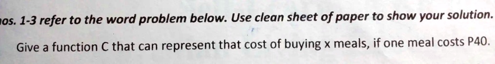 mos. 1-3 refer to the word problem below. Use clean sheet of paper to show your solution.
Give a function C that can represent that cost of buying x meals, if one meal costs P40.