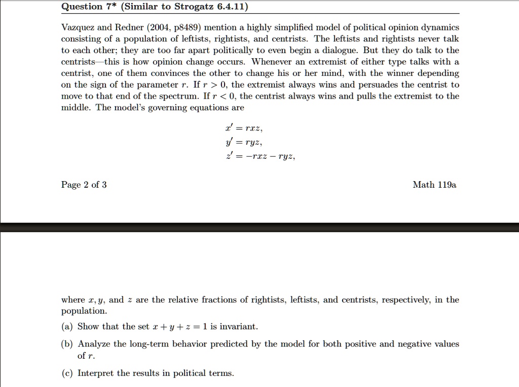 Question 7* (Similar to Strogatz 6.4.11)
Vazquez and Redner (2004, p8489) mention a highly simplified model of political opinion dynamics
consisting of a population of leftists, rightists, and centrists. The leftists and rightists never talk
to each other; they are too far apart politically to even begin a dialogue. But they do talk to the
centrists—this is how opinion change occurs. Whenever an extremist of either type talks with a
centrist, one of them convinces the other to change his or her mind, with the winner depending
on the sign of the parameter r. If r > 0, the extremist always wins and persuades the centrist to
move to that end of the spectrum. If r < 0, the centrist always wins and pulls the extremist to the
middle. The model's governing equations are
x' = rxz,
y' = ryz,
z' = -rxz - ryz,
where x, y, and z are the relative fractions of rightists, leftists, and centrists, respectively, in the
population.
(a) Show that the set x + y + z = 1 is invariant.
(b) Analyze the long-term behavior predicted by the model for both positive and negative values
of r.
(c) Interpret the results in political terms.