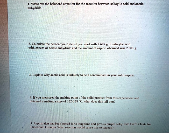 1. Write out the balanced equation for the reaction between salicylic acid and acetic anhydride.

2. Calculate the percent yield step if you start with 2.687 g of salicylic acid with excess of acetic anhydride and the amount of aspirin obtained was 2.301 g.

3. Explain why acetic acid is unlikely to be a contaminant in your solid aspirin.

4. If you measured the melting point of the solid product from this experiment and obtained a melting range of 122-128 °C, what does this tell you?

5. Aspirin that has been stored for a long time and gives a purple color with FeCl3 (Tests for Functional Groups). What reaction would cause this to happen?