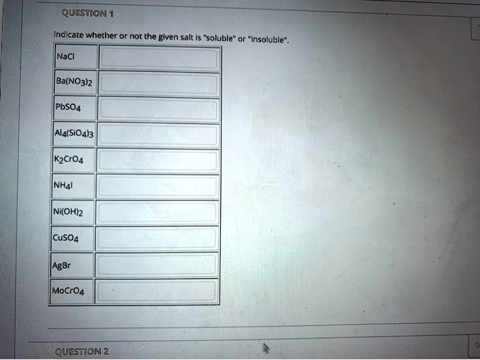 QUESTION 1
Indicate whether or not the given salt is "soluble" or "insoluble".
NaCl
Ba(NO3)2
PbSO4
Al4(SiO4)3
K2CrO4
NH4I
Ni(OH)2
CuSO4
AgBr
MoCrO4
QUESTION 2