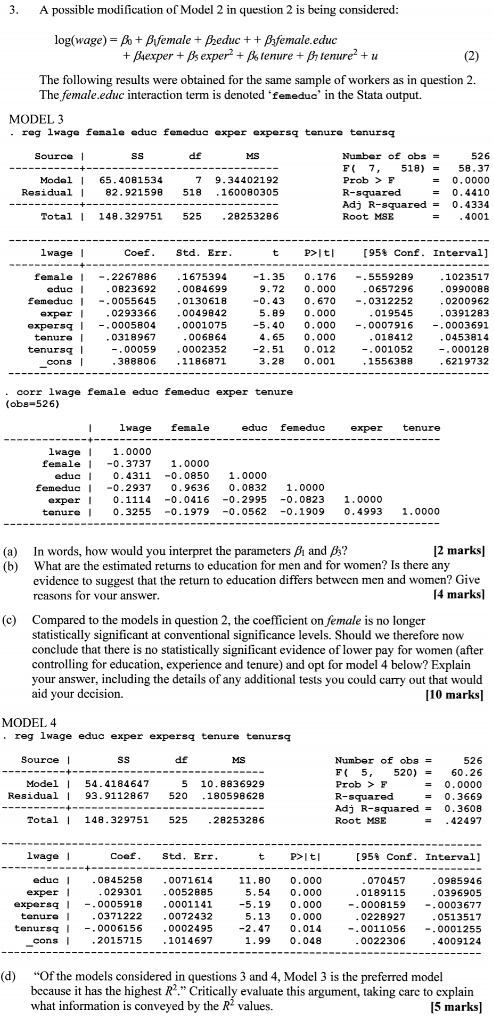 3. A possible modification of Model 2 in question 2 is being considered:

log(wage) = ?? + ??female + ??educ + ??female.educ
+ ??exper + ?? exper" + ?? tenure + ?? tenure" + u (2)

The following results were obtained for the same sample of workers as in question 2.
The female.educ interaction term is denoted ‘femeduc’ in the Stata output.

MODEL 3
. reg lwage female educ femeduc exper expersq tenure tenursq

Source | SS df MS Number of obs = 526
———+—————————— F( 7, 518) = 58.37
Model | 65.4081534 7 9.34402192 Prob > F = 0.0000
Residual | 82.921598 518 .160080305 R-squared = 0.4410
———+—————————— Adj R-squared = 0.4334
Total | 148.329751 525 .28253286 Root MSE = .4001

——————————————————————————
lwage | Coef. Std. Err. t P>|t| [95% Conf. Interval]
———+——————————————————————–
female | -.2267886 .1675394 -1.35 0.176 -.5559289 .1023517
educ | .0823692 .0084699 9.72 0.000 .0657296 .0990088
femeduc | -.0055645 .0130618 -0.43 0.670 -.0312252 .0200962
exper | .0293366 .0049842 5.89 0.000 .019545 .0391283
expersq | -.0005804 .0001075 -5.40 0.000 -.0007916 -.0003691
tenure | .0318967 .006864 4.65 0.000 .018412 .0453814
tenursq | -.00059 .0002352 -2.51 0.012 -.001052 -.000128
cons | .388806 .1186871 3.28 0.001 .1556388 .6219732
——————————————————————————

. corr lwage female educ femeduc exper tenure
(obs=526)

| lwage female educ femeduc exper tenure
———+———————————————————-
lwage | 1.0000
female | -0.3737 1.0000
educ | 0.4311 -0.0850 1.0000
femeduc | -0.2937 0.9636 0.0832 1.0000
exper | 0.1114 -0.0416 -0.2995 -0.0823 1.0000
tenure | 0.3255 -0.1979 -0.0562 -0.1909 0.4993 1.0000

(a) In words, how would you interpret the parameters ?? and ??? [2 marks]
(b) What are the estimated returns to education for men and for women? Is there any evidence to suggest that the return to education differs between men and women? Give reasons for your answer. [4 marks]
(c) Compared to the models in question 2, the coefficient on female is no longer statistically significant at conventional significance levels. Should we therefore now conclude that there is no statistically significant evidence of lower pay for women (after controlling for education, experience and tenure) and opt for model 4 below? Explain your answer, including the details of any additional tests you could carry out that would aid your decision. [10 marks]

MODEL 4
. reg lwage educ exper expersq tenure tenursq

Source | SS df MS Number of obs = 526
———+—————————— F( 5, 520) = 60.26
Model | 54.4184647 5 10.8836929 Prob > F = 0.0000
Residual | 93.9112867 520 .180598628 R-squared = 0.3669
———+—————————— Adj R-squared = 0.3608
Total | 148.329751 525 .28253286 Root MSE = .42497

——————————————————————————
lwage | Coef. Std. Err. t P>|t| [95% Conf. Interval]
———+——————————————————————–
educ | .0845258 .0071614 11.80 0.000 .070457 .0985946
exper | .029301 .0052885 5.54 0.000 .0189115 .0396905
expersq | -.0005918 .0001141 -5.19 0.000 -.0008159 -.0003677
tenure | .0371222 .0072432 5.13 0.000 .0228927 .0513517
tenursq | -.0006156 .0002495 -2.47 0.014 -.0011056 -.0001255
cons | .2015715 .1014697 1.99 0.048 .0022306 .4009124
——————————————————————————

(d) ‘‘Of the models considered in questions 3 and 4, Model 3 is the preferred model because it has the highest R".’’ Critically evaluate this argument, taking care to explain what information is conveyed by the R" values. [5 marks]