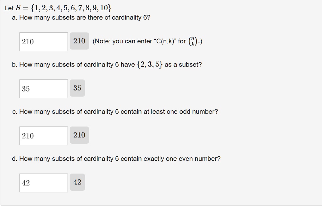 Let S = 1, 2, 3, 4, 5, 6, 7, 8, 9, 10
a. How many subsets are there of cardinality 6?
210
210 (Note: you can enter "C(n,k)" for nk.)
b. How many subsets of cardinality 6 have 2, 3, 5 as a subset?
35
35
c. How many subsets of cardinality 6 contain at least one odd number?
210
210
d. How many subsets of cardinality 6 contain exactly one even number?
42
42