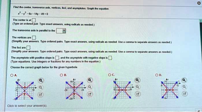 Find the center, transverse axis, vertices, foci, and asymptotes. Graph the equation.
x^2 - y^2 - 6x - 14y - 49 = 0
The center is at
(Type an ordered pair. Type exact answers, using radicals as needed.)
The transverse axis is parallel to the
The vertices are
(Simplify your answers. Type ordered pairs. Type exact answers, using radicals as needed. Use a comma to separate answers as needed.)
The foci are
(Simplify your answers. Type ordered pairs. Type exact answers, using radicals as needed. Use a comma to separate answers as needed.)
The asymptote with positive slope is and the asymptote with negative slope is
(Type equations. Use integers or fractions for any numbers in the equation.)
Choose the correct graph below for the given hyperbola.
A.
B.
C.
D.