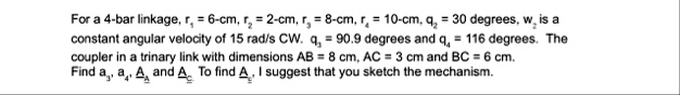 for a 4 bar linkage r1 6 cm r2 2 cm r3 8 cm r4 10 cm q2 30 degrees w2 is a constant angular velocity of 15 rads cw q3 909 degrees and q4 116 degrees the coupler in a trinary link wit 33915