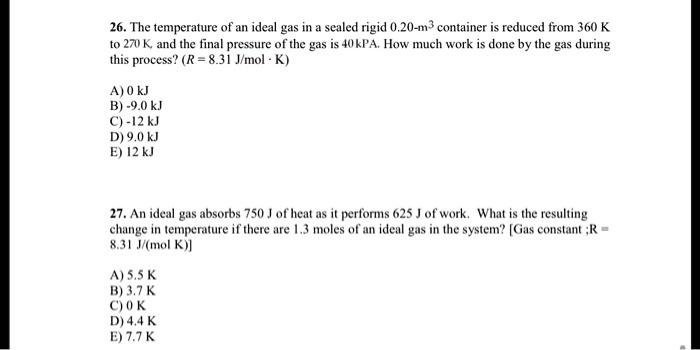 26. The temperature of an ideal gas in a sealed rigid 0.20-m³ container is reduced from 360 K to 270 K, and the final pressure of the gas is 40 kPa. How much work is done by the gas during this process? (R = 8.31 J/mol · K)

A) 0 kJ
B) -9.0 kJ
C) -12 kJ
D) 9.0 kJ
E) 12 kJ

27. An ideal gas absorbs 750 J of heat as it performs 625 J of work. What is the resulting change in temperature if there are 1.3 moles of an ideal gas in the system? [Gas constant ;R = 8.31 J/(mol K)]

A) 5.5 K
B) 3.7 K
C) 0 K
D) 4.4 K
E) 7.7 K