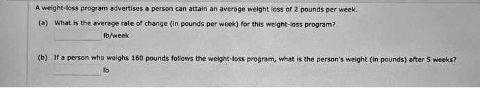A weight-loss program advertises a person can attain an average weight loss of 2 pounds per week.
(a) What is the average rate of change (in pounds per week) for this weight-loss program?
lb/week
(b) If a person who weighs 160 pounds follows the weight-loss program, what is the person's weight (in pounds) after 5 weeks?
lb