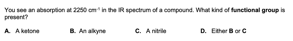 You see an absorption at 2250 cm-1 in the IR spectrum of a compound. What kind of functional group is present?

A. A ketone B. An alkyne C. A nitrile D. Either B or C