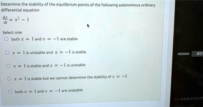Determine the stability of the equilibrium points of the following autonomous ordinary differential equation

dx/dt = x^2 - 1

Select one:
both x = 1 and x = -1 are stable
x = 1 is unstable and x = -1 is stable
x = 1 is stable and x = -1 is unstable
x = 1 is stable but we cannot determine the stability of x = -1
both x = 1 and x = -1 are unstable