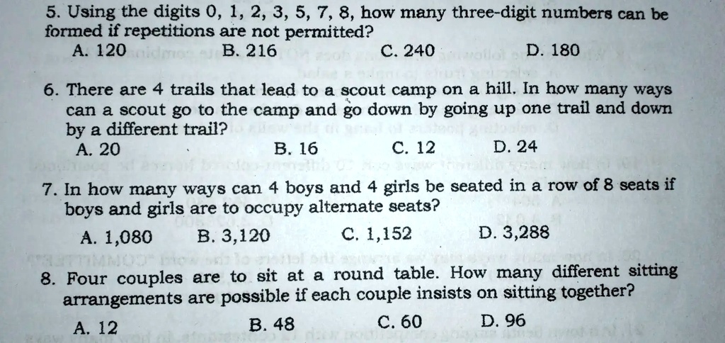 5. Using the digits 0, 1, 2, 3, 5, 7, 8, how many three-digit numbers can be
formed if repetitions are not permitted?
A. 120
B. 216
C. 240
D. 180
6. There are 4 trails that lead to a scout camp on a hill. In how many ways
can a scout go to the camp and go down by going up one trail and down
by a different trail?
A. 20
B. 16
C. 12
D. 24
7. In how many ways can 4 boys and 4 girls be seated in a row of 8 seats if
boys and girls are to occupy alternate seats?
A. 1,080
B. 3,120
C. 1,152
D. 3,288
8. Four couples are to sit at a round table. How many different sitting
arrangements are possible if each couple insists on sitting together?
A. 12
B. 48
C. 60
D. 96