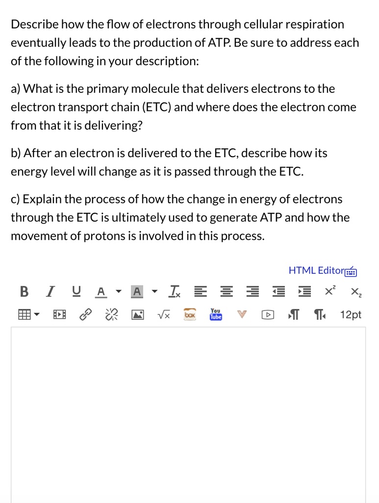 Describe how the flow of electrons through cellular respiration eventually leads to the production of ATP. Be sure to address each of the following in your description:

a) What is the primary molecule that delivers electrons to the electron transport chain (ETC) and where does the electron come from that it is delivering?

b) After an electron is delivered to the ETC, describe how its energy level will change as it is passed through the ETC.

c) Explain the process of how the change in energy of electrons through the ETC is ultimately used to generate ATP and how the movement of protons is involved in this process.