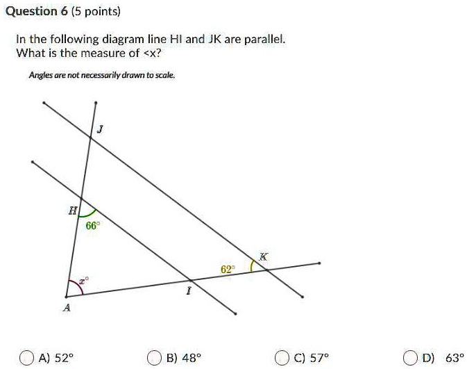 Question 6 (5 points)
In the following diagram line HI and JK are parallel.
What is the measure of <x?
Angles are not necessarily drawn to scale.
J
H
66°
K
62°
x°
A
I
A) 52°
B) 48°
C) 57°
D) 63°
