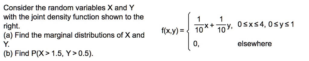 Consider the random variables X and Y with the joint density function shown to the right.
(a) Find the marginal distributions of X and Y.
(b) Find P(X > 1.5, Y > 0.5).
f(x,y) = egincases frac110x + frac110y,     0 le x le 4, 0 le y le 1 0,     	extelsewhere endcases