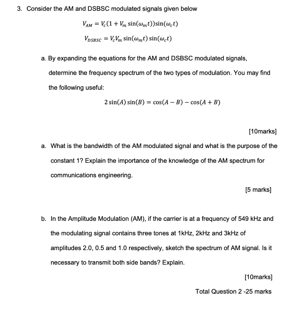 3. Consider the AM and DSBSC modulated signals given below

VAM = Vc(1 + Vm sin(?m t))sin(?c t)
VDSBSC = Vc Vm sin(?m t) sin(?c t)

a. By expanding the equations for the AM and DSBSC modulated signals, determine the frequency spectrum of the two types of modulation. You may find the following useful:

2 sin(A) sin(B) = cos(A - B) - cos(A + B)

a. What is the bandwidth of the AM modulated signal and what is the purpose of the constant 1? Explain the importance of the knowledge of the AM spectrum for communications engineering.

b. In the Amplitude Modulation (AM), if the carrier is at a frequency of 549 kHz and the modulating signal contains three tones at 1kHz, 2kHz and 3kHz of amplitudes 2.0, 0.5 and 1.0 respectively, sketch the spectrum of AM signal. Is it necessary to transmit both side bands? Explain.

Total Question 2 - 25 marks