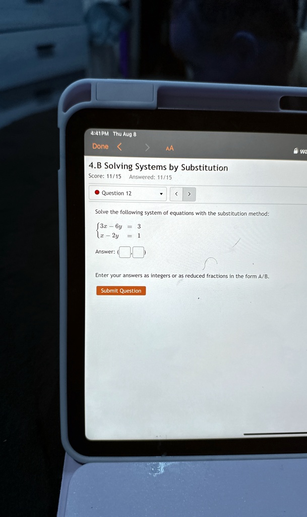 4.B Solving Systems by Substitution
Score: 11/15 Answered: 11/15
• Question 12
Solve the following system of equations with the substitution method:
3x - 6y = 3  x - 2y = 1
Answer:
Enter your answers as integers or as reduced fractions in the form A/B.
Submit Question