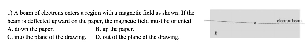 1) A beam of electrons enters a region with a magnetic field as shown. If the beam is deflected upward on the paper, the magnetic field must be oriented
A. down the paper. B. up the paper.
C. into the plane of the drawing. D. out of the plane of the drawing.
electron beam
B