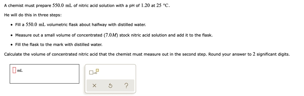 A chemist must prepare 550.0 mL of nitric acid solution with a pH of 1.20 at 25 °C.
He will do this in three steps:
• Fill a 550.0 mL volumetric flask about halfway with distilled water.
• Measure out a small volume of concentrated (7.0M) stock nitric acid solution and add it to the flask.
• Fill the flask to the mark with distilled water.
Calculate the volume of concentrated nitric acid that the chemist must measure out in the second step. Round your answer to 2 significant digits.
