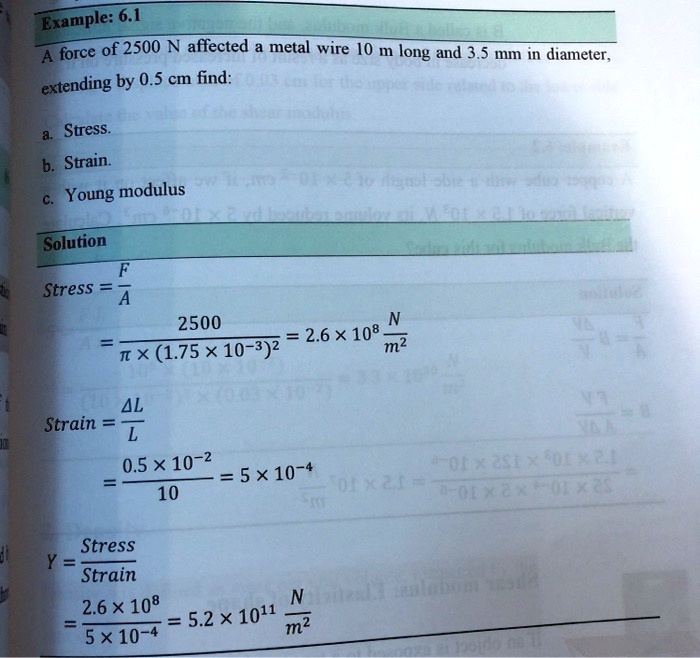 Example: 6.1
A force of 2500 N affected a metal wire 10 m long and 3.5 mm in diameter,
extending by 0.5 cm find:
a. Stress.
b. Strain.
c. Young modulus
Solution
F
Stress = (F)/(A)
2500
= (2500)/(π×(1.75 ×10^-3)^2) = 2.6 ×10^8 (N)/(m^2)
ΔL
Strain = (ΔL)/(L)
= (0.5 ×10^-2)/(10) = 5 ×10^-4
Stress
Y = (Stress)/(Strain)
= (2.6 ×10^8)/(5 ×10^-4) = 5.2 ×10^11 (N)/(m^2)