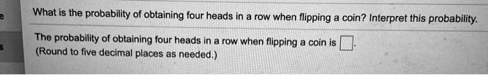 What is the probability of obtaining four heads in a row when flipping a coin? Interpret this probability.
The probability of obtaining four heads in a row when flipping a coin is .
(Round to five decimal places as needed.)