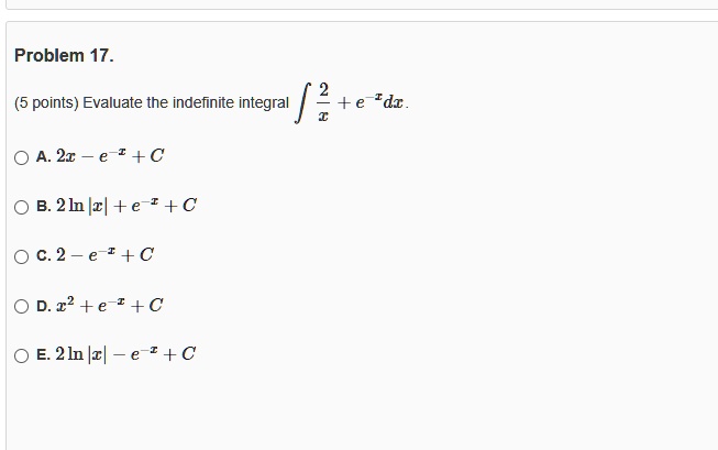 Problem 17.

(5 points) Evaluate the indefinite integral ∫(2)/(x) + e^-x dx.
A. 2x - e^-x + C
B. 2 ln|x| + e^-x + C
C. 2 - e^-x + C
D. x^2 + e^-x + C
E. 2 ln|x| - e^-x + C