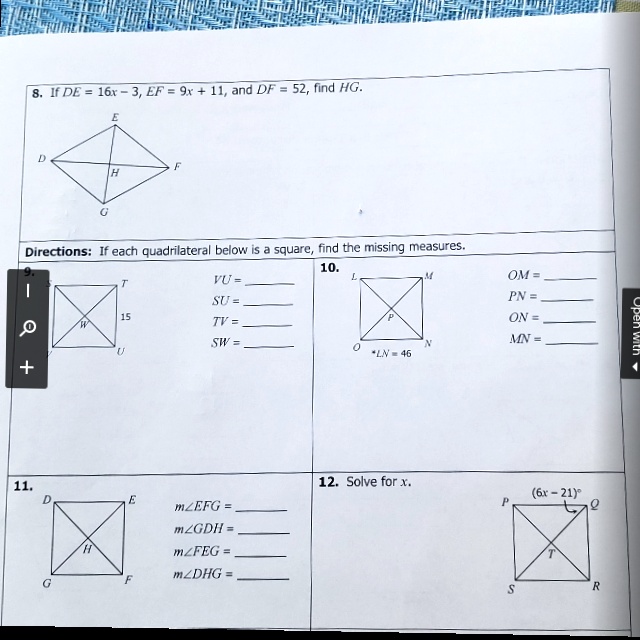 8. IF DE = 16x - 3, EF = 9x + 11, and DF = 52, find HG.
E
D
F
H
G
Directions: If each quadrilateral below is a square, find the missing measures.
+10.
L
M
OM = 
VU = 
T
PN = 
SU = 
P
ON = 
15
W
TV = 
MN = 
SW = 
N
0
*LN = 46
11.
12. Solve for x.
D
E
(6x - 21)^
°
P
Q
m?EFG = 
H
m?GDH = 
m?FEG = 
m?DHG = 
G
F
S
T
R