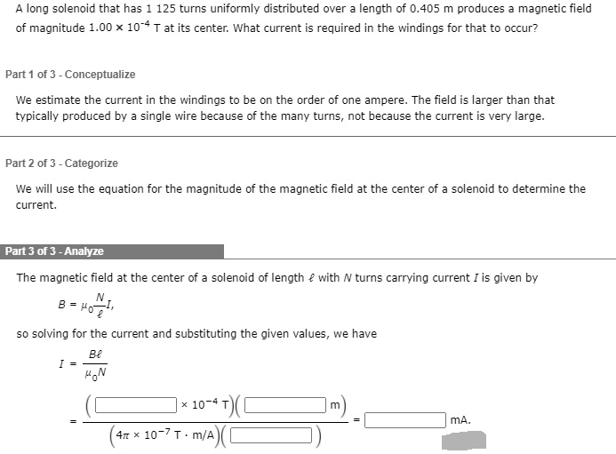 A long solenoid that has 1 125 turns uniformly distributed over a length of 0.405 m produces a magnetic field of magnitude 1.00 × 10?? T at its center. What current is required in the windings for that to occur?

Part 1 of 3 - Conceptualize
We estimate the current in the windings to be on the order of one ampere. The field is larger than that typically produced by a single wire because of the many turns, not because the current is very large.

Part 2 of 3 - Categorize
We will use the equation for the magnitude of the magnetic field at the center of a solenoid to determine the current.

Part 3 of 3 - Analyze
The magnetic field at the center of a solenoid of length ? with N turns carrying current I is given by
B = ??(N/?)I,
so solving for the current and substituting the given values, we have
I = B? / ??N
= (( × 10?? T)( m)) / ((4? × 10??? T · m/A)( )) = mA.