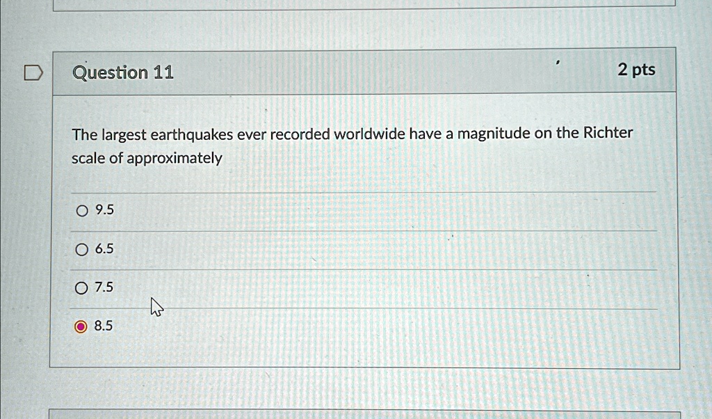 Question 11
2 pts
The largest earthquakes ever recorded worldwide have a magnitude on the Richter
scale of approximately
? 9.5
? 6.5
? 7.5
? 8.5