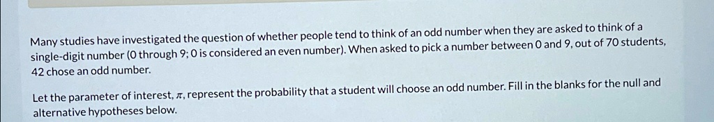 Many studies have investigated the question of whether people tend to think of an odd number when they are asked to think of a single-digit number (0 through 9; 0 is considered an even number). When asked to pick a number between 0 and 9, out of 70 students, 42 chose an odd number.
Let the parameter of interest, π, represent the probability that a student will choose an odd number. Fill in the blanks for the null and alternative hypotheses below.