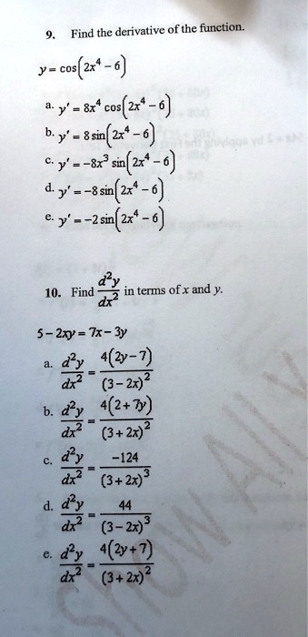 9. Find the derivative of the function.

y = cos(2x^4 - 6)

a. y' = 8x^4 cos(2x^4 - 6)
b. y' = 8 sin(2x^4 - 6)
c. y' = -8x^3 sin(2x^4 - 6)
d. y' = -8 sin(2x^4 - 6)
e. y' = -2 sin(2x^4 - 6)

10. Find d^2y/dx^2 in terms of x and y.

5 - 2xy = 7x - 3y

a. d^2y/dx^2 = 4(2y - 7) / (3 - 2x)^2
b. d^2y/dx^2 = 4(2 + 7y) / (3 + 2x)^2
c. d^2y/dx^2 = -124 / (3 + 2x)^3
d. d^2y/dx^2 = 44 / (3 - 2x)^3
e. d^2y/dx^2 = 4(2y + 7) / (3 + 2x)^2