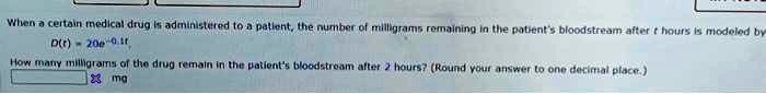 When a certain medical drug is administered to a patient, the number of milligrams remaining in the patient's bloodstream after t hours is modeled by
D(t) = 20e^-0.1t
How many milligrams of the drug remain in the patient's bloodstream after 2 hours? (Round your answer to one decimal place.)