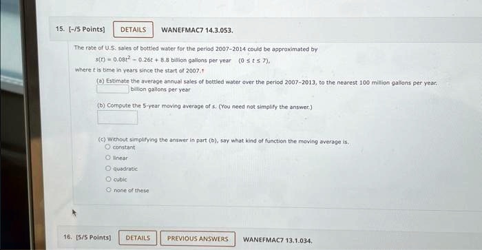15. [-/5 Points] DETAILS
WANEFMAC7 14.3.053.
The rate of U.S. sales of bottled water for the period 2007-2014 could be approximated by
s(t) = 0.08t^2 - 0.26t + 8.8 billion gallons per year (0 ≤t ≤7),
where t is time in years since the start of 2007.
(a) Estimate the average annual sales of bottled water over the period 2007-2013, to the nearest 100 million gallons per year.
billion gallons per year
(b) Compute the 5-year moving average of s. (You need not simplify the answer.)
(c) Without simplifying the answer in part (b), say what kind of function the moving average is.
O constant
O linear
O quadratic
O cubic
O none of these
16. [5/5 Points] DETAILS
PREVIOUS ANSWERS
WANEFMAC7 13.1.034.