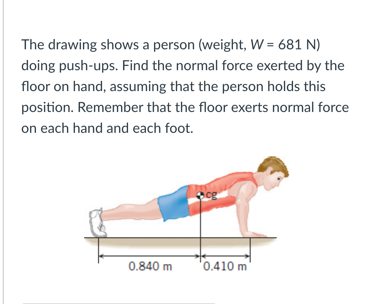 The drawing shows a person (weight, ( W=681 mathrm N ) ) doing push-ups. Find the normal force exerted by the floor on hand, assuming that the person holds this position. Remember that the floor exerts normal force on each hand and each foot.