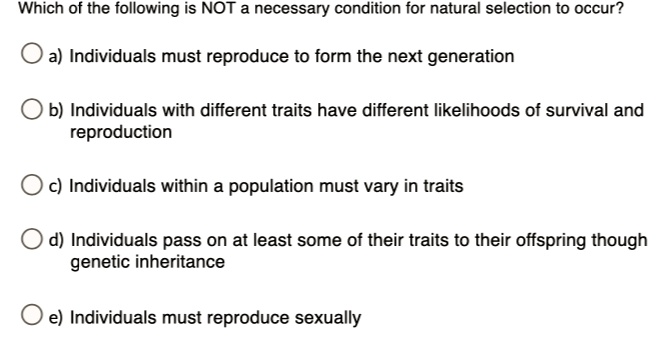Which of the following is NOT a necessary condition for natural selection to occur?
a) Individuals must reproduce to form the next generation
b) Individuals with different traits have different likelihoods of survival and reproduction
c) Individuals within a population must vary in traits
d) Individuals pass on at least some of their traits to their offspring though genetic inheritance
e) Individuals must reproduce sexually