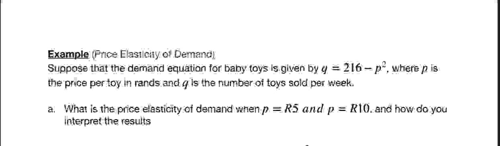 Example (Price Elasticity of Demand)
Suppose that the demand equation for baby toys is given by q = 216 - p^2, where p is
the price per toy in rands and q is the number of toys sold per week.
a. What is the price elasticity of demand when p = R5 and p = R10, and how do you
interpret the results