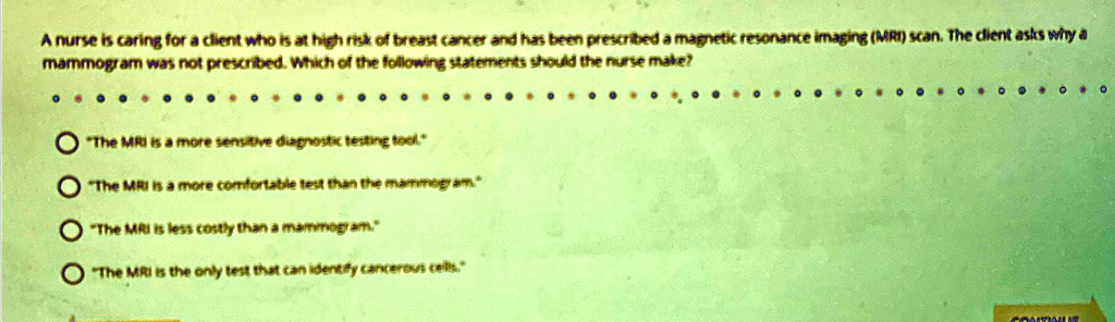 A nurse is caring for a client who is at high risk of breast cancer and has been prescribed a magnetic resonance imaging (MRI) scan. The client asks why a mammogram was not prescribed. Which of the following statements should the nurse make?

? "The MRI is a more sensitive diagnostic testing tool."
? "The MRI is a more comfortable test than the mammogram"
? "The MRI is less costly than a mammogram."
? "The MRI is the only test that can identify cancerous cells."