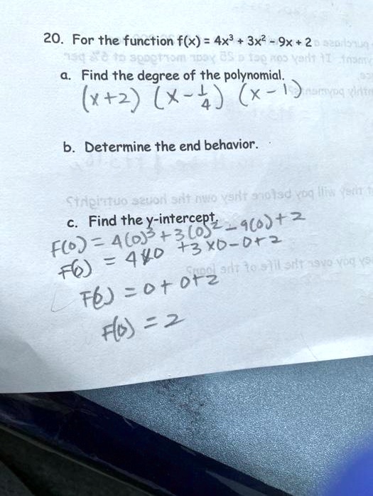 20. For the function f(x) = 4x³ + 3x² - 9x + 2
a. Find the degree of the polynomial.
(x+2) (x- 1/4) (x-1)
b. Determine the end behavior.
c. Find the y-intercept.
F(0) = 4(0)³ + 3(0)² - 9(0) + 2
F(0) = 4 x 0 + 3 x 0 - 0 + 2
F(0) = 0 + 0 + 2
F(0) = 2
