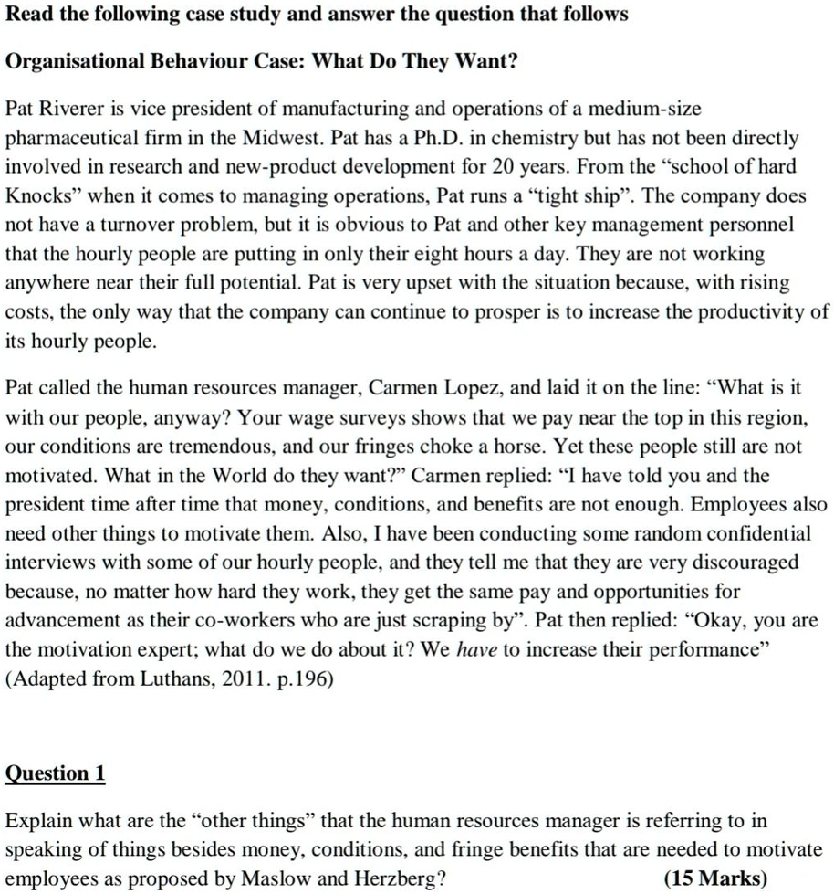 Organisational Behaviour Case: What Do They Want?

Pat Riverer is vice president of manufacturing and operations of a medium-size pharmaceutical firm in the Midwest. Pat has a Ph.D. in chemistry but has not been directly involved in research and new-product development for 20 years. From the "school of hard Knocks" when it comes to managing operations, Pat runs a "tight ship". The company does not have a turnover problem, but it is obvious to Pat and other key management personnel that the hourly people are putting in only their eight hours a day. They are not working anywhere near their full potential. Pat is very upset with the situation because, with rising costs, the only way that the company can continue to prosper is to increase the productivity of its hourly people.

Pat called the human resources manager, Carmen Lopez, and laid it on the line: "What is it with our people, anyway? Your wage surveys shows that we pay near the top in this region, our conditions are tremendous, and our fringes choke a horse. Yet these people still are not motivated. What in the World do they want?" Carmen replied: "I have told you and the president time after time that money, conditions, and benefits are not enough. Employees also need other things to motivate them. Also, I have been conducting some random confidential interviews with some of our hourly people, and they tell me that they are very discouraged because, no matter how hard they work, they get the same pay and opportunities for advancement as their co-workers who are just scraping by". Pat then replied: "Okay, you are the motivation expert; what do we do about it? We have to increase their performance"
(Adapted from Luthans, 2011. p.196)

Question 1
Explain what are the "other things" that the human resources manager is referring to in speaking of things besides money, conditions, and fringe benefits that are needed to motivate employees as proposed by Maslow and Herzberg?