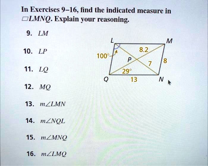 In Exercises 9-16, find the indicated measure in LMNQ. Explain your reasoning.
9. LM
10. LP
11. LQ
12. MQ
13. m∠ LMN
14. m∠ NQL
15. m∠ MNQ
16. m∠ LMQ
