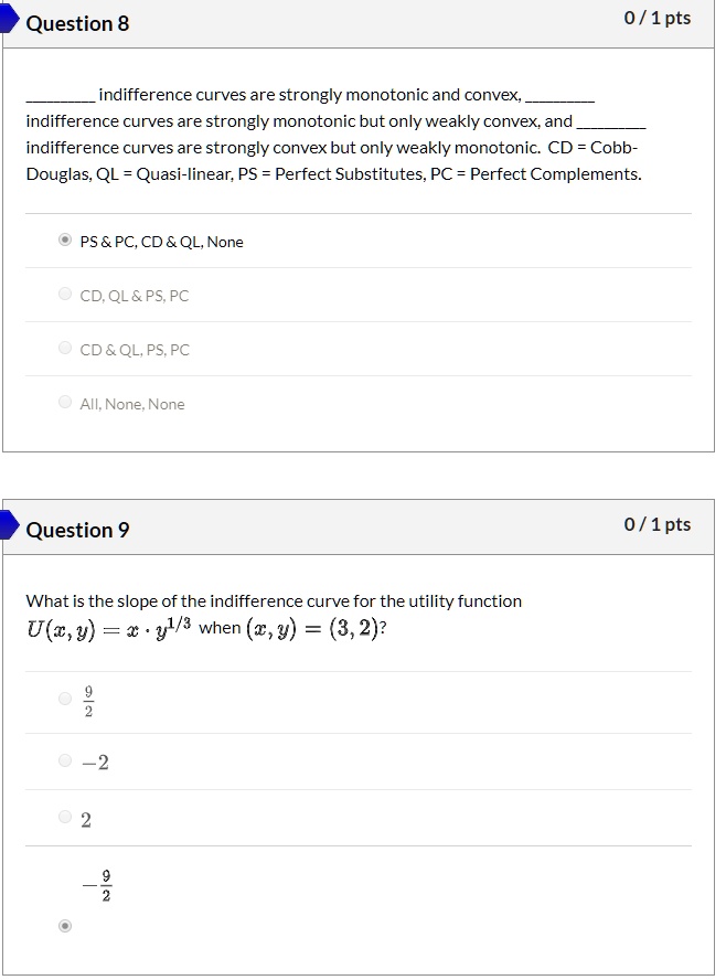 Question 8
indifference curves are strongly monotonic and convex,  
indifference curves are strongly monotonic but only weakly convex, and  
indifference curves are strongly convex but only weakly monotonic. CD = Cobb-Douglas, QL = Quasi-linear, PS = Perfect Substitutes, PC = Perfect Complements.
PS     PC, CD     QL, None
CD, QL     PS, PC
CD     QL, PS, PC
All, None, None
Question 9
What is the slope of the indifference curve for the utility function
U(x, y) = x · y^(1/3) when (x, y) = (3, 2)?
9/2
-2
2
-9/2