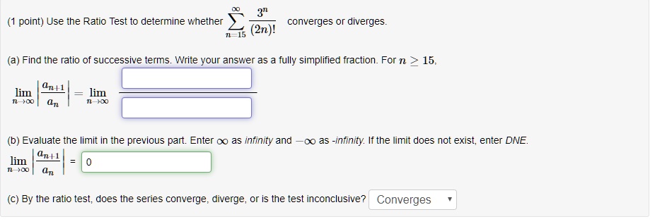 Use the Ratio Test to determine whether sumn=15^infinity 3^n / (2n)! converges or diverges.
(a) Find the ratio of successive terms. Write your answer as a fully simplified fraction. For n >= 15,
limn to infinity |an+1 / an| = limn to infinity [ ] / [ ]
(b) Evaluate the limit in the previous part. Enter infinity as infinity and -infinity as -infinity. If the limit does not exist, enter DNE.
limn to infinity |an+1 / an| = 0
(c) By the ratio test, does the series converge, diverge, or is the test inconclusive? Converges