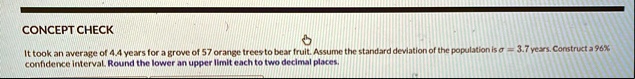 concept check it took an average of 44 years for a grove of 57 orange trees to bear fruit assume the standard deviation of the population is sigma 37 years construct a 96 confidence interval 58694