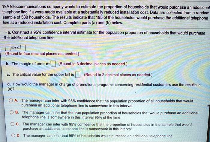 19A telecommunications company wants to estimate the proportion of households that would purchase an additional telephone line if it were made available at a substantially reduced installation cost. Data are collected from a random sample of 500 households. The results indicate that 195 of the households would purchase the additional telephone line at a reduced installation cost. Complete parts (a) and (b) below.

- a. Construct a 95% confidence interval estimate for the population proportion of households that would purchase the additional telephone line.

? ? ?
(Round to four decimal places as needed.)

b. The margin of error e= (Round to 3 decimal places as needed.)

c. The critical value for the upper tail is (Round to 2 decimal places as needed.)

d. How would the manager in charge of promotional programs concerning residential customers use the results in (a)?

A. The manager can infer with 95% confidence that the population proportion of all households that would purchase an additional telephone line is somewhere in this interval.
B. The manager can infer that the true population proportion of households that would purchase an additional telephone line is somewhere in this interval 95% of the time.
C. The manager can infer with 95% confidence that the proportion of households in the sample that would purchase an additional telephone line is somewhere in this interval.
D. The manager can infer that 95% of households would purchase an additional telephone line.