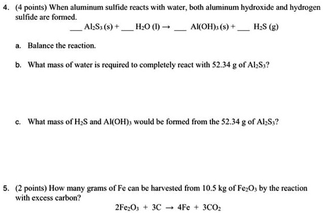 4. (4 points) When aluminum sulfide reacts with water, both aluminum hydroxide and hydrogen sulfide are formed.
 Al2S3 (s) +  H2O (l) ?  Al(OH)3 (s) +  H2S (g)
a. Balance the reaction.
b. What mass of water is required to completely react with 52.34 g of Al2S3?
c. What mass of H2S and Al(OH)3 would be formed from the 52.34 g of Al2S3?

5. (2 points) How many grams of Fe can be harvested from 10.5 kg of Fe2O3 by the reaction with excess carbon?
2Fe2O3 + 3C ? 4Fe + 3CO2