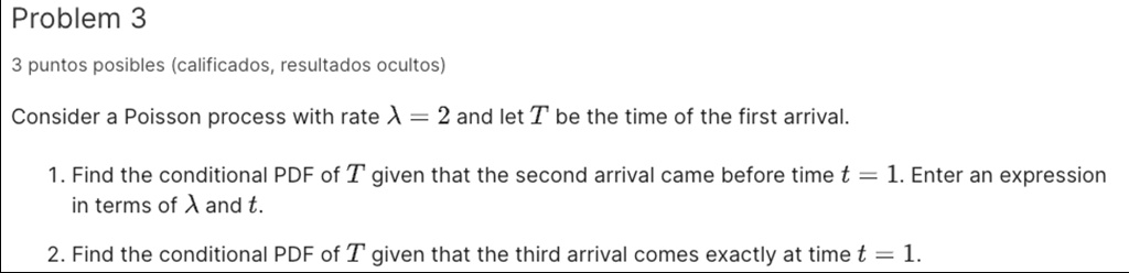Problem 3
3 puntos posibles (calificados, resultados ocultos)
Consider a Poisson process with rate λ = 2 and let T be the time of the first arrival.
1. Find the conditional PDF of T given that the second arrival came before time t = 1. Enter an expression
in terms of λ and t.
2. Find the conditional PDF of T given that the third arrival comes exactly at time t = 1.